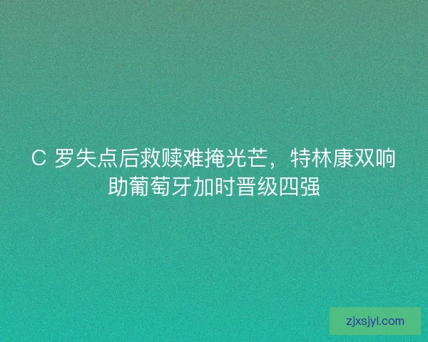 C 罗失点后救赎难掩光芒，特林康双响助葡萄牙加时晋级四强