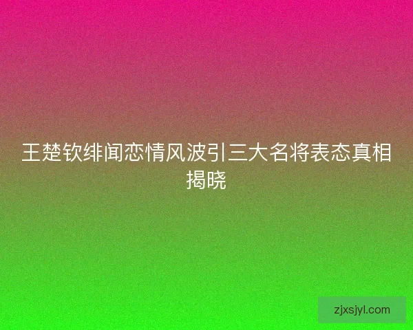 王楚钦绯闻恋情风波引三大名将表态真相揭晓