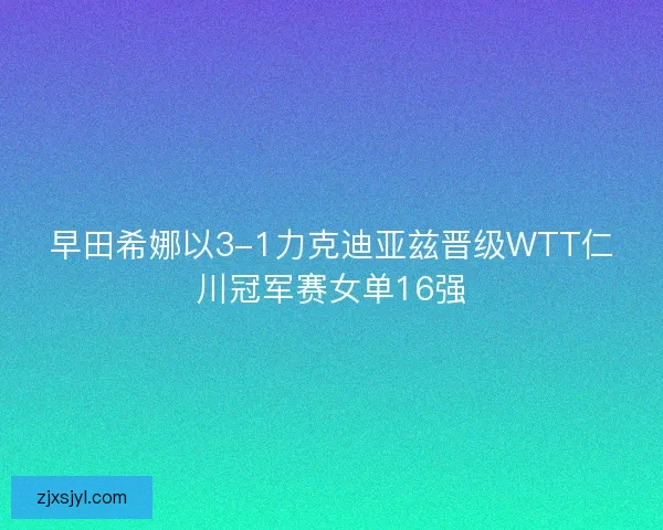 早田希娜以3-1力克迪亚兹晋级WTT仁川冠军赛女单16强