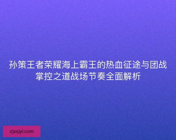 孙策王者荣耀海上霸王的热血征途与团战掌控之道战场节奏全面解析