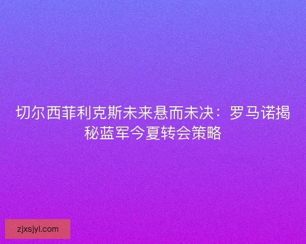 切尔西菲利克斯未来悬而未决：罗马诺揭秘蓝军今夏转会策略