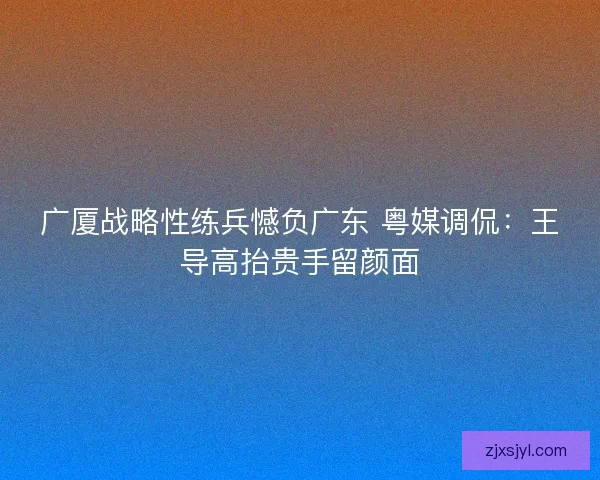 广厦战略性练兵憾负广东 粤媒调侃：王导高抬贵手留颜面